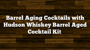 Barrel Aging Cocktails with Hudson Whiskey Barrel Aged Cocktail Kit