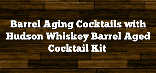 Barrel Aging Cocktails with Hudson Whiskey Barrel Aged Cocktail Kit