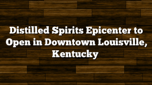 Distilled Spirits Epicenter to Open in Downtown Louisville, Kentucky