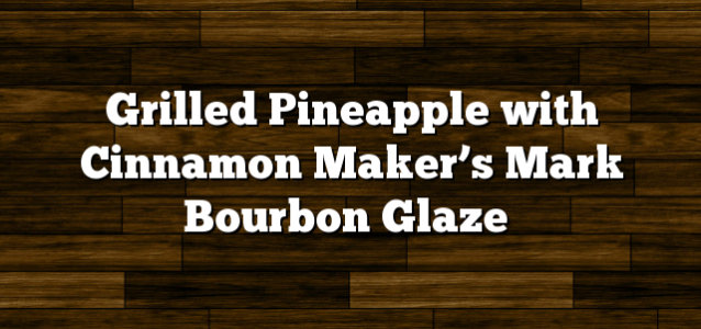 Grilled Pineapple with Cinnamon Maker’s Mark Bourbon Glaze