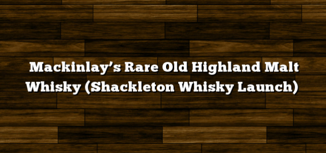 Mackinlay’s Rare Old Highland Malt Whisky (Shackleton Whisky Launch)