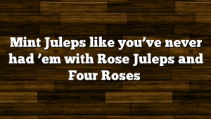 Mint Juleps like you’ve never had ’em with Rose Juleps and Four Roses