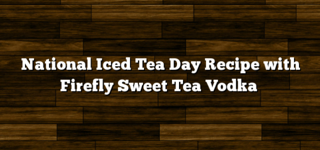 National Iced Tea Day Recipe with Firefly Sweet Tea Vodka